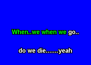 When..we when we go..

do we die ....... yeah