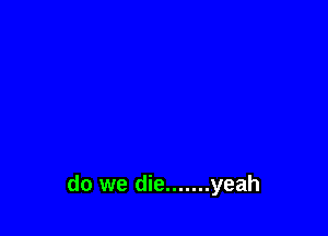 do we die ....... yeah