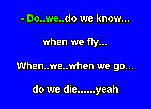 - Do..we..do we know...

when we fly...

When..we..when we go...

do we die ...... yeah
