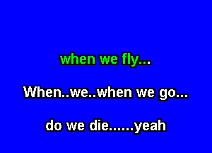 when we fly...

When..we..when we go...

do we die ...... yeah