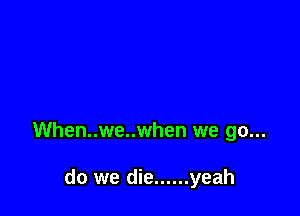 When..we..when we go...

do we die ...... yeah