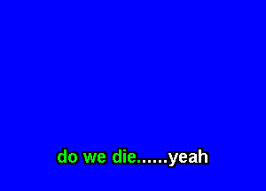 do we die ...... yeah