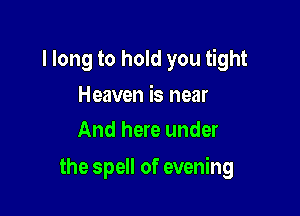 I long to hold you tight

Heaven is near
And here under

the spell of evening