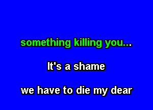 something killing you...

It's a shame

we have to die my dear