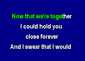 Now that we're together

I could hold you
close forever
And I swear that I would