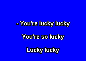 - You're lucky lucky

You're so lucky

Lucky lucky