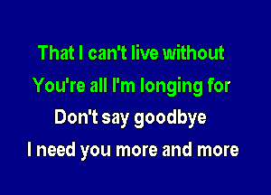 That I can't live without

You're all I'm longing for

Don't say goodbye
I need you more and more