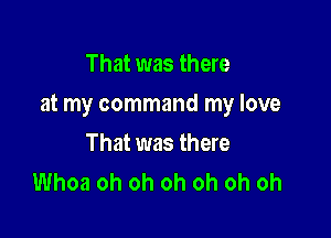 That was there

at my command my love

That was there
Whoa oh oh oh oh oh oh