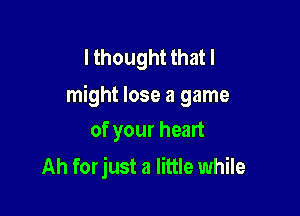 I thought that I
might lose a game

of your heart
Ah forjust a little while