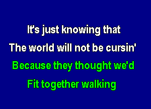 It's just knowing that

The world will not be cursin'
Because they thought we'd

Fit together walking