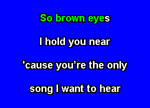 So brown eyes

I hold you near

'cause you,re the only

song I want to hear