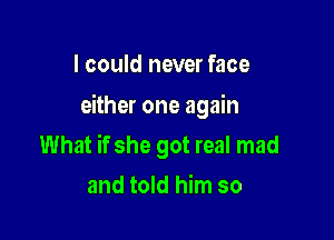 I could never face

either one again

What if she got real mad
and told him so