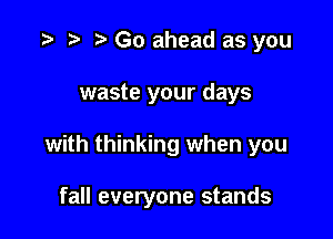 t) Go ahead as you
waste your days

with thinking when you

fall everyone stands