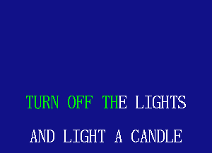 TURN OFF THE LIGHTS
AND LIGHT A CANDLE