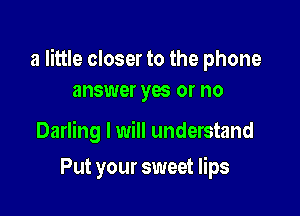 a little closer to the phone
answer yas or no

Darling I will understand

Put your sweet lips