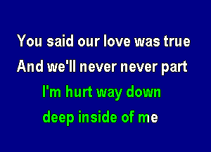 You said our love was true
And we'll never never part

I'm hurt way down

deep inside of me