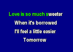 Love is so much sweeter

When ifs borrowed

l'll feel a little easier
Tomorrow