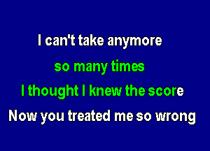 I can't take anymore

so many times
lthought I knew the score

Now you treated me so wrong