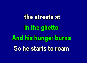 the streets at
in the ghetto

And his hunger burns

So he starts to roam