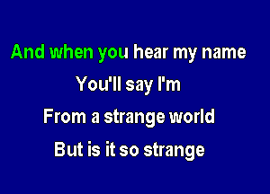 And when you hear my name
You'll say I'm
From a strange world

But is it so strange