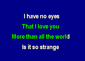 I have no eyes
That I love you
More than all the world

Is it so strange