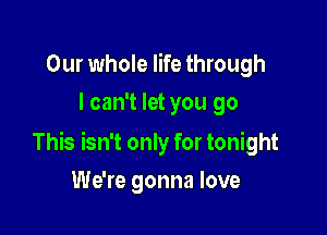 Our whole life through
I can't let you go

This isn't only for tonight

We're gonna love