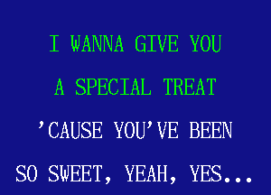 I WANNA GIVE YOU
A SPECIAL TREAT
,CAUSE YOUWE BEEN
SO SWEET, YEAH, YES...