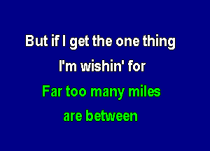 But ifl get the one thing

I'm wishin' for
Far too many miles
are between