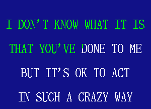 I DOIWT KNOW WHAT IT IS
THAT YOUWE DONE TO ME
BUT ITS OR TO ACT
IN SUCH A CRAZY WAY