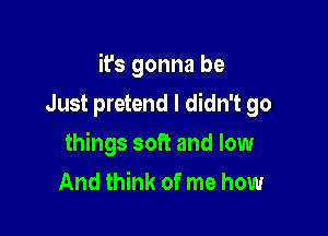 it's gonna be

Just pretend I didn't go
things soft and low
And think of me how