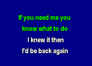 If you need me you
know what to do

I knew it then

I'd be back again