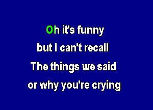 Oh it's funny

but I can't recall
The things we said
or why you're crying