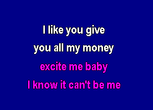 I like you give

you all my money