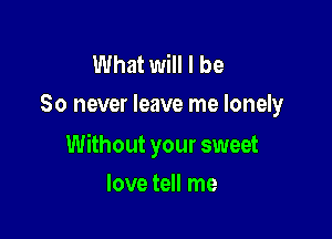 What will I be
So never leave me lonely

Without your sweet

love tell me