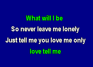 What will I be
So never leave me lonely

Just tell me you love me only

love tell me