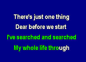 There's just one thing
Dear before we start

I've searched and searched

My whole life through