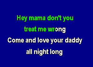 Hey mama don't you
treat me wrong
Come and love your daddy

all night long