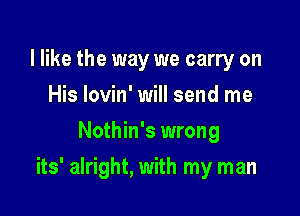 I like the way we carry on
His lovin' will send me
Nothin's wrong

its' alright, with my man