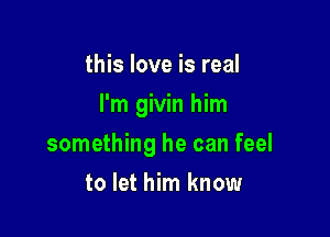 this love is real

I'm givin him

something he can feel
to let him know