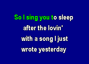 So I sing you to sleep
after the Iovin'

with a song ljust

wrote yesterday
