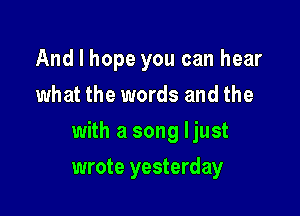 And I hope you can hear
what the words and the

with a song ljust

wrote yesterday