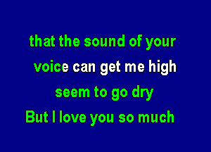 that the sound of your

voice can get me high
seem to 90 dry
But I love you so much