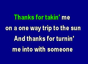 Thanks for takin' me

on a one way trip to the sun

And thanks for turnin'
me into with someone