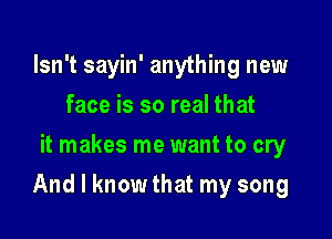 Isn't sayin' anything new
face is so real that
it makes me want to cry

And I know that my song