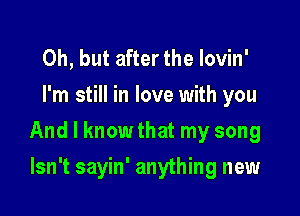 Oh, but after the Iovin'
I'm still in love with you

And I know that my song

Isn't sayin' anything new