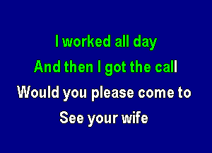 I worked all day
And then I got the call

Would you please come to

See your wife