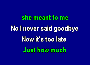 she meant to me

No I never said goodbye

Now it's too late
Just how much