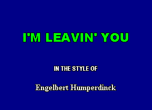 I'M LEAVIN' YOU

III THE SIYLE 0F

Engelbert Humperdinck