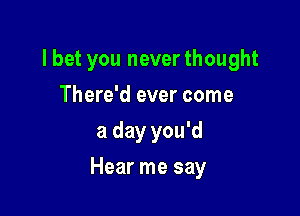 lbet you neverthought
There'd ever come
a day you'd

Hear me say