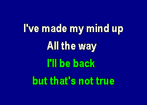 I've made my mind up

All the way
I'll be back
but that's not true